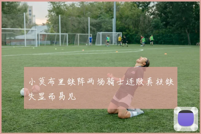 小莫布里缺阵两场骑士连败真核缺失显而易见