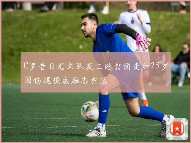 C罗昔日尤文队友工地打拼走红25岁因伤退役成励志典范
