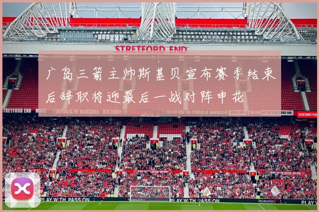 广岛三箭主帅斯基贝宣布赛季结束后辞职将迎最后一战对阵申花