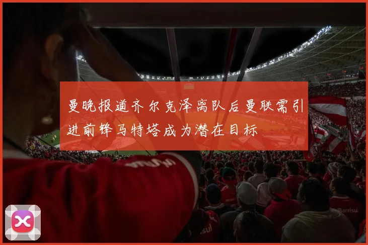 曼晚报道齐尔克泽离队后曼联需引进前锋马特塔成为潜在目标