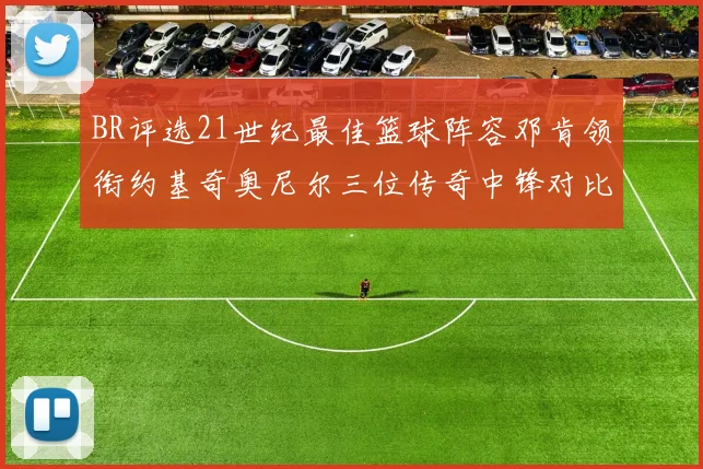 BR评选21世纪最佳篮球阵容邓肯领衔约基奇奥尼尔三位传奇中锋对比分析