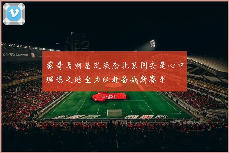 蒙哥马利坚定表态北京国安是心中理想之地全力以赴备战新赛季
