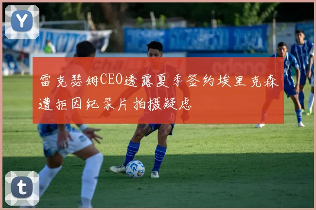 雷克瑟姆CEO透露夏季签约埃里克森遭拒因纪录片拍摄疑虑