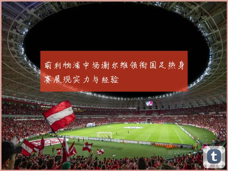 前利物浦中场谢尔维领衔国足热身赛展现实力与经验