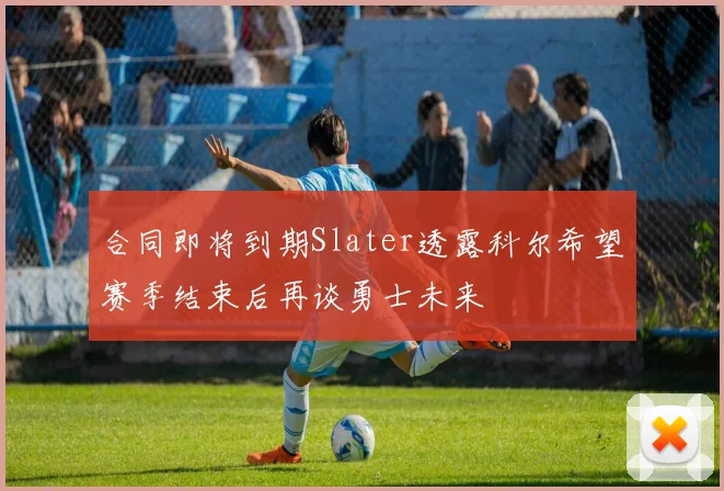 合同即将到期Slater透露科尔希望赛季结束后再谈勇士未来