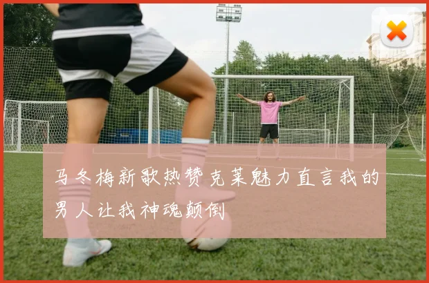 马冬梅新歌热赞克莱魅力直言我的男人让我神魂颠倒