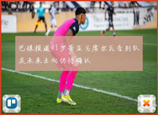 巴媒报道41岁蒂亚戈席尔瓦告别队友未来去向仍待确认