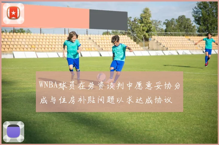 WNBA球员在劳资谈判中愿意妥协分成与住房补贴问题以求达成协议