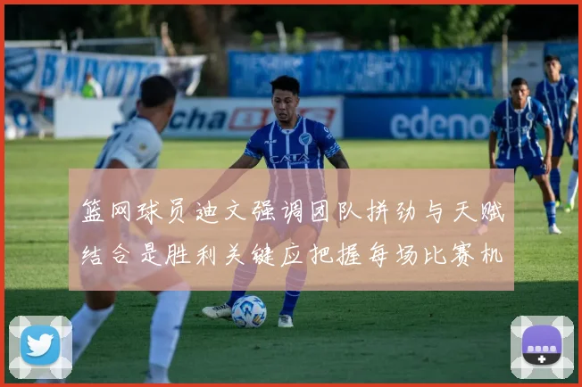 篮网球员迪文强调团队拼劲与天赋结合是胜利关键应把握每场比赛机会