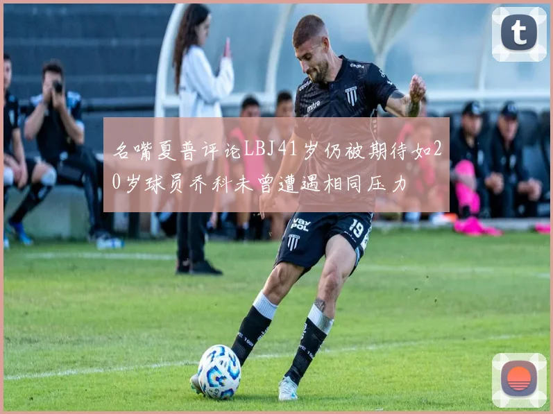 名嘴夏普评论LBJ41岁仍被期待如20岁球员乔科未曾遭遇相同压力