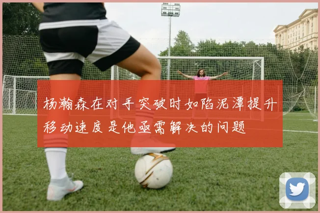 杨瀚森在对手突破时如陷泥潭提升移动速度是他亟需解决的问题