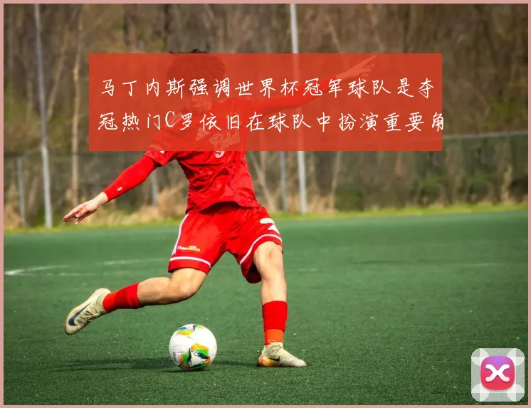 马丁内斯强调世界杯冠军球队是夺冠热门C罗依旧在球队中扮演重要角色