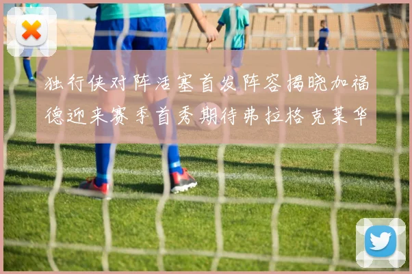独行侠对阵活塞首发阵容揭晓加福德迎来赛季首秀期待弗拉格克莱华盛顿克里斯蒂表现