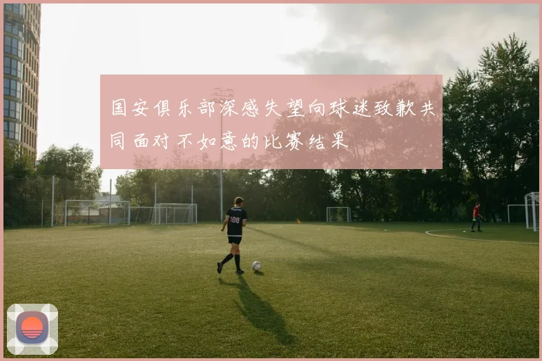 国安俱乐部深感失望向球迷致歉共同面对不如意的比赛结果