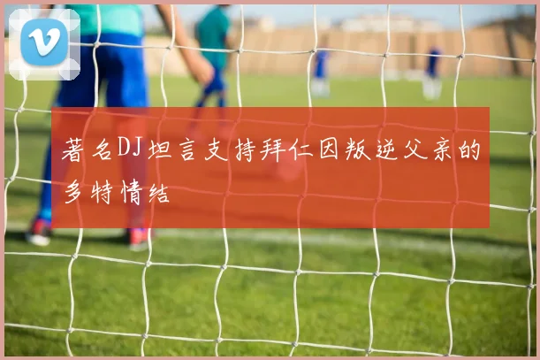 著名DJ坦言支持拜仁因叛逆父亲的多特情结
