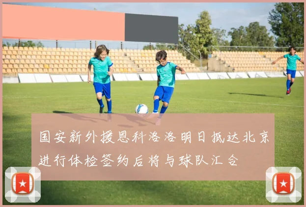 国安新外援恩科洛洛明日抵达北京进行体检签约后将与球队汇合