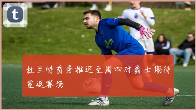 杜兰特首秀推迟至周四对爵士期待重返赛场
