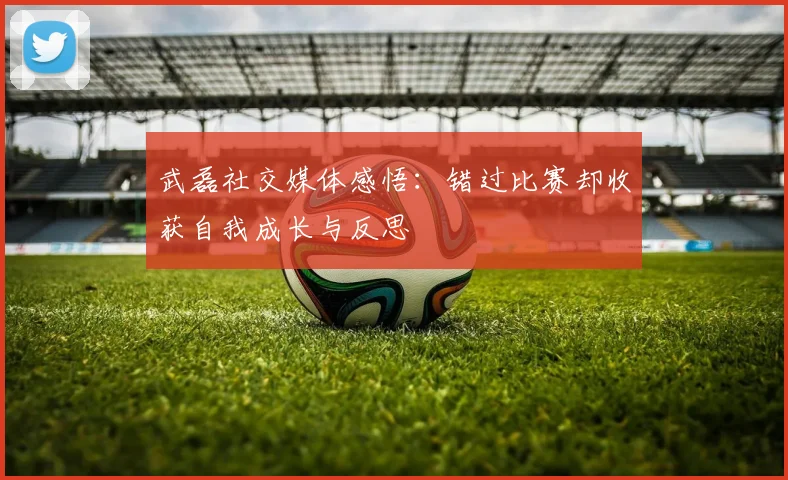 武磊社交媒体感悟：错过比赛却收获自我成长与反思