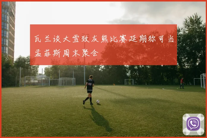 瓦兰谈大雪致灰熊比赛延期称可当孟菲斯周末聚会