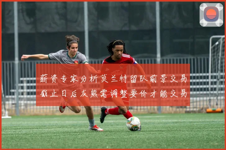 薪资专家分析莫兰特留队前景交易截止日后灰熊需调整要价才能交易