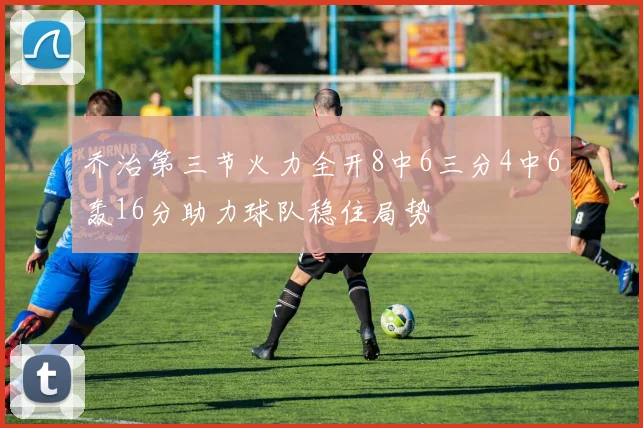 乔治第三节火力全开8中6三分4中6轰16分助力球队稳住局势