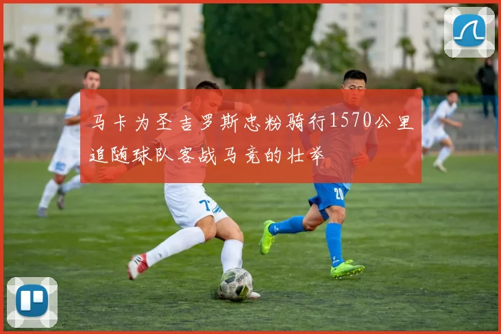 马卡为圣吉罗斯忠粉骑行1570公里追随球队客战马竞的壮举