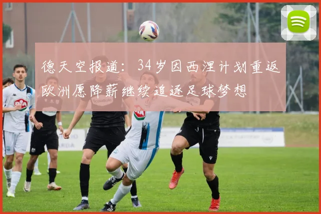 德天空报道：34岁因西涅计划重返欧洲愿降薪继续追逐足球梦想