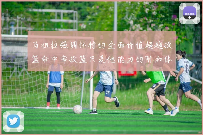 马祖拉强调怀特的全面价值超越投篮命中率投篮只是他能力的附加体现