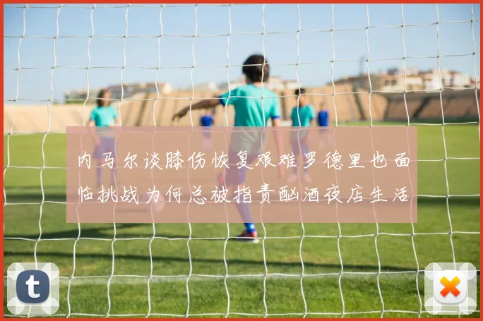 内马尔谈膝伤恢复艰难罗德里也面临挑战为何总被指责酗酒夜店生活