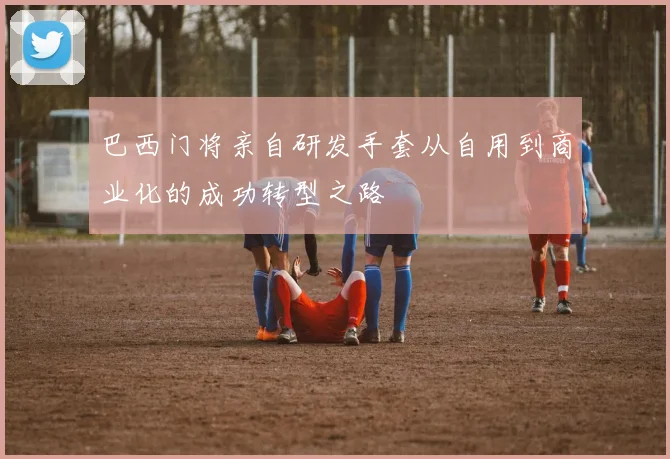 巴西门将亲自研发手套从自用到商业化的成功转型之路