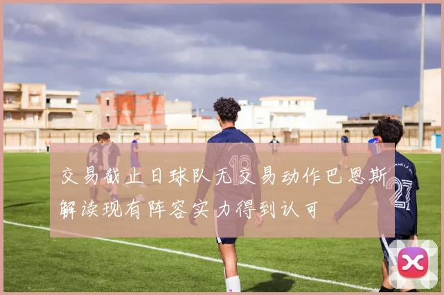 交易截止日球队无交易动作巴恩斯解读现有阵容实力得到认可