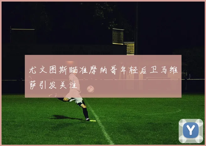 尤文图斯瞄准摩纳哥年轻后卫马维萨引发关注