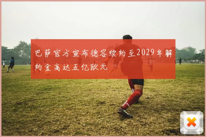 巴萨官方宣布德容续约至2029年解约金高达五亿欧元