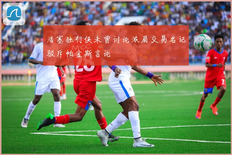 活塞独行侠未曾讨论浓眉交易名记驳斥帕金斯言论