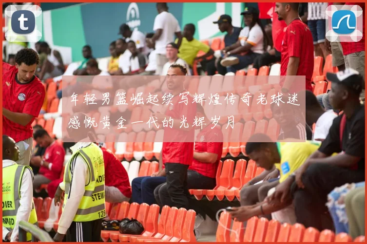 年轻男篮崛起续写辉煌传奇老球迷感慨黄金一代的光辉岁月