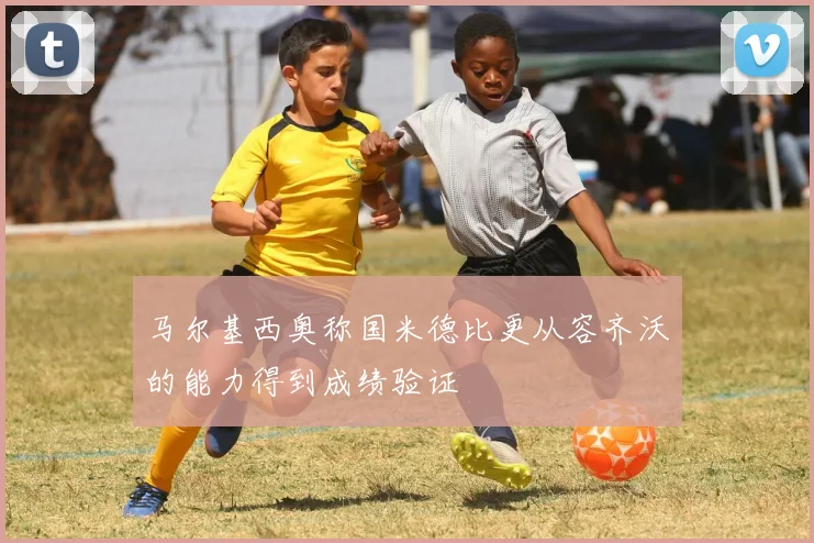 马尔基西奥称国米德比更从容齐沃的能力得到成绩验证