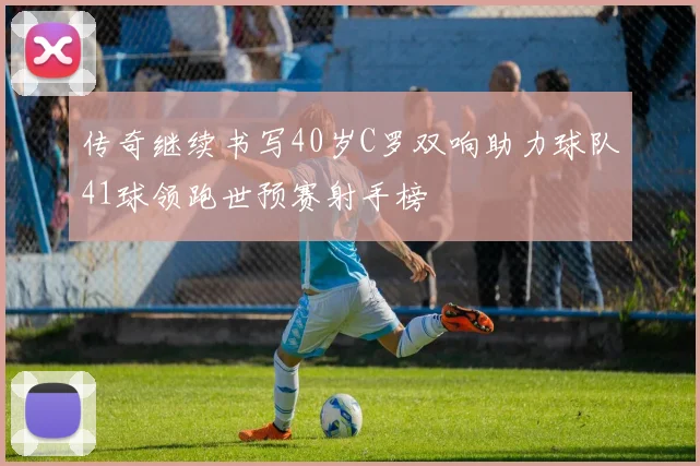 传奇继续书写40岁C罗双响助力球队41球领跑世预赛射手榜