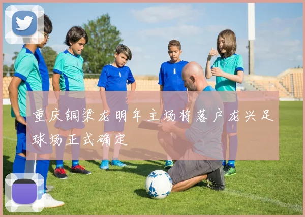 重庆铜梁龙明年主场将落户龙兴足球场正式确定